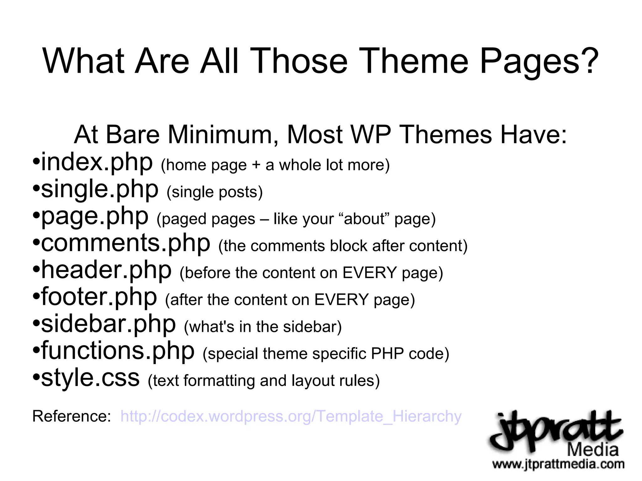 What Are All Those Theme Pages? At Bare Minimum, Most WP Themes Have: index.php  (home page + a whole lot more) single.php  (single posts) page.php  (paged pages – like your “about” page) comments.php  (the comments block after content) header.php  (before the content on EVERY page) footer.php  (after the content on EVERY page) sidebar.php  (what's in the sidebar) functions.php  (special theme specific PHP code) style.css  (text formatting and layout rules) Reference:  http://codex.wordpress.org/Template_Hierarchy   