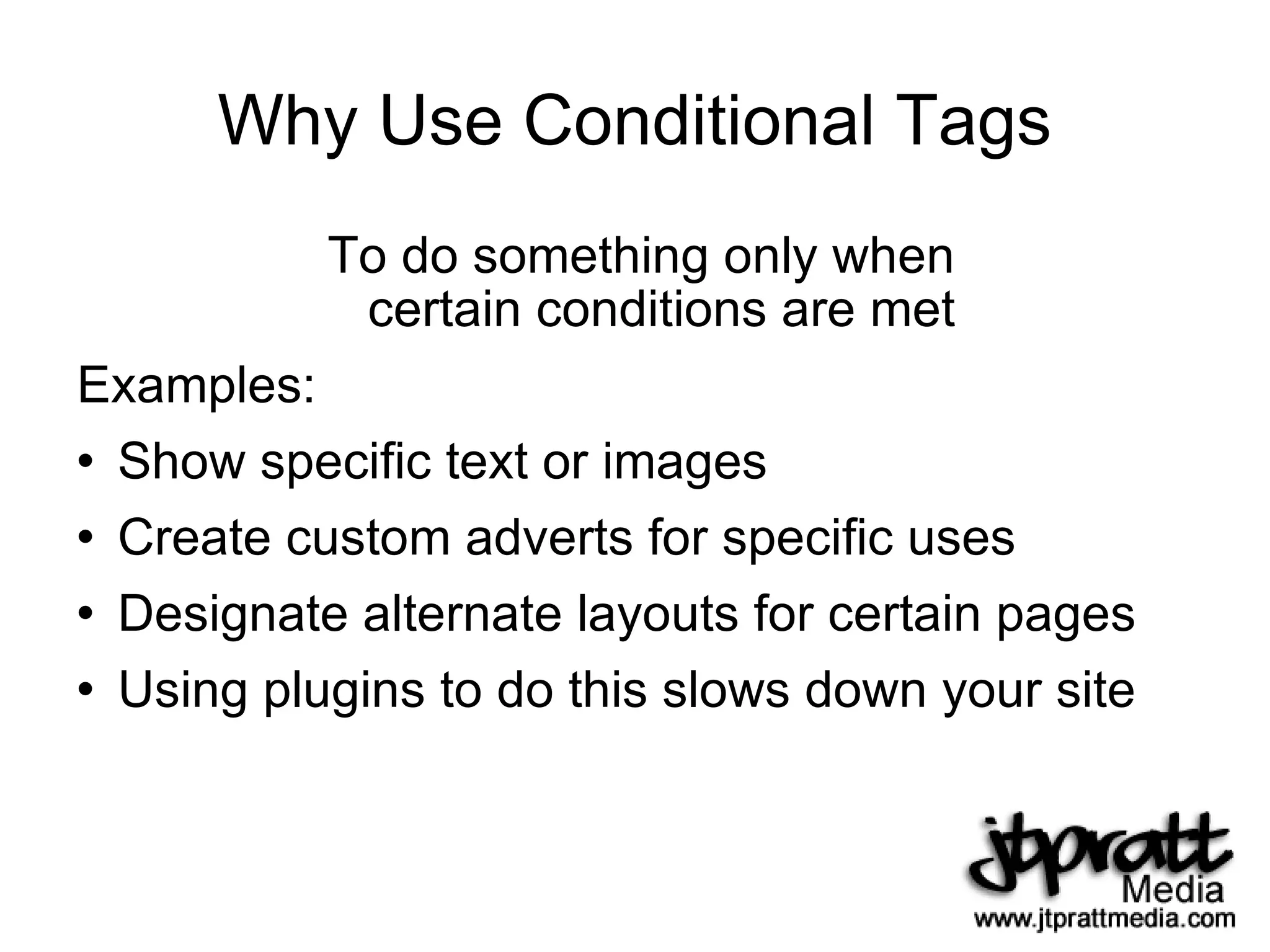 Why Use Conditional Tags To do something only when certain conditions are met Examples: Show specific text or images Create custom adverts for specific uses Designate alternate layouts for certain pages Using plugins to do this slows down your site 