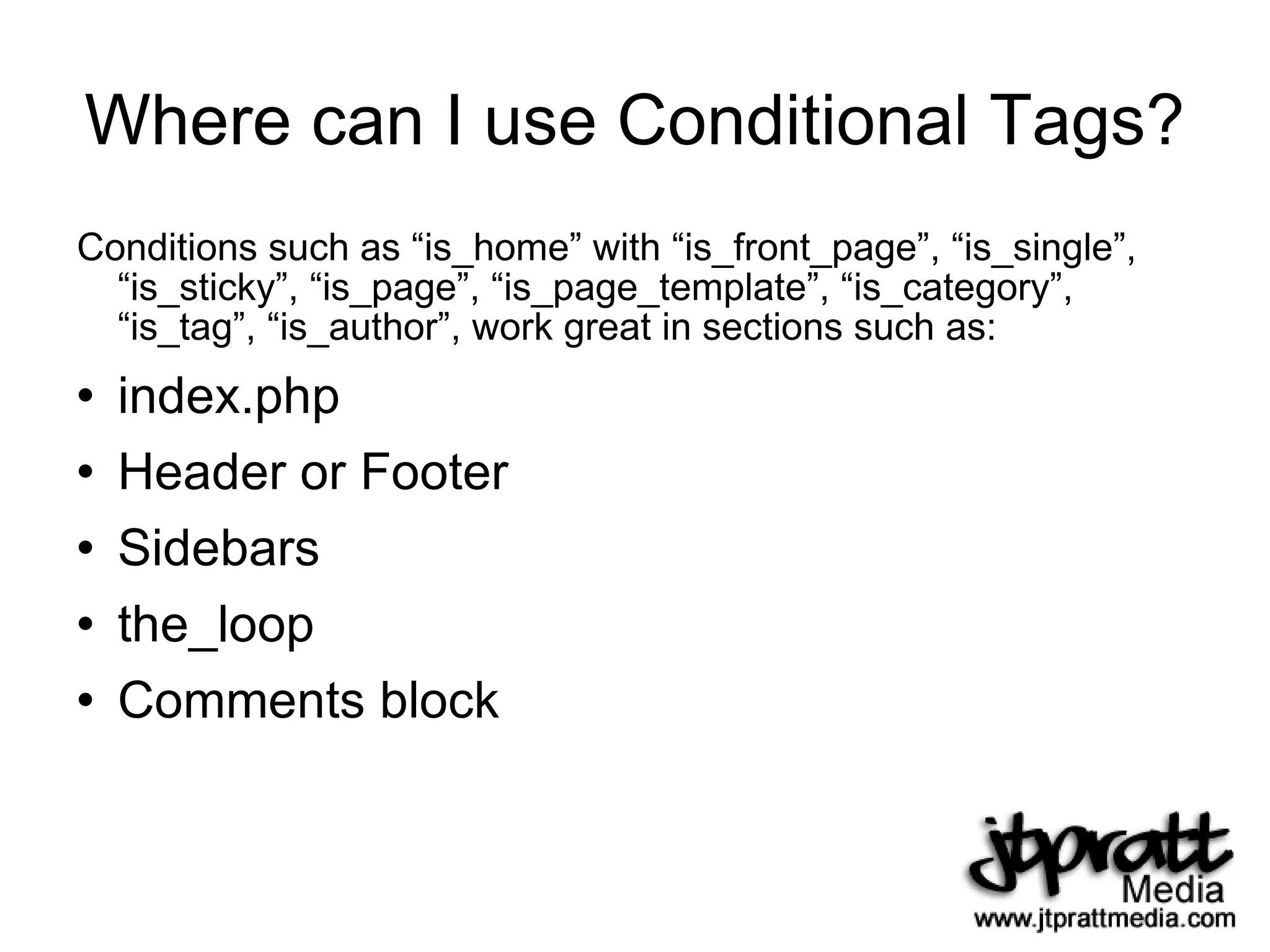Where can I use Conditional Tags? Conditions such as “is_home” with “is_front_page”, “is_single”, “is_sticky”, “is_page”, “is_page_template”, “is_category”, “is_tag”, “is_author”, work great in sections such as: index.php Header or Footer Sidebars the_loop Comments block 