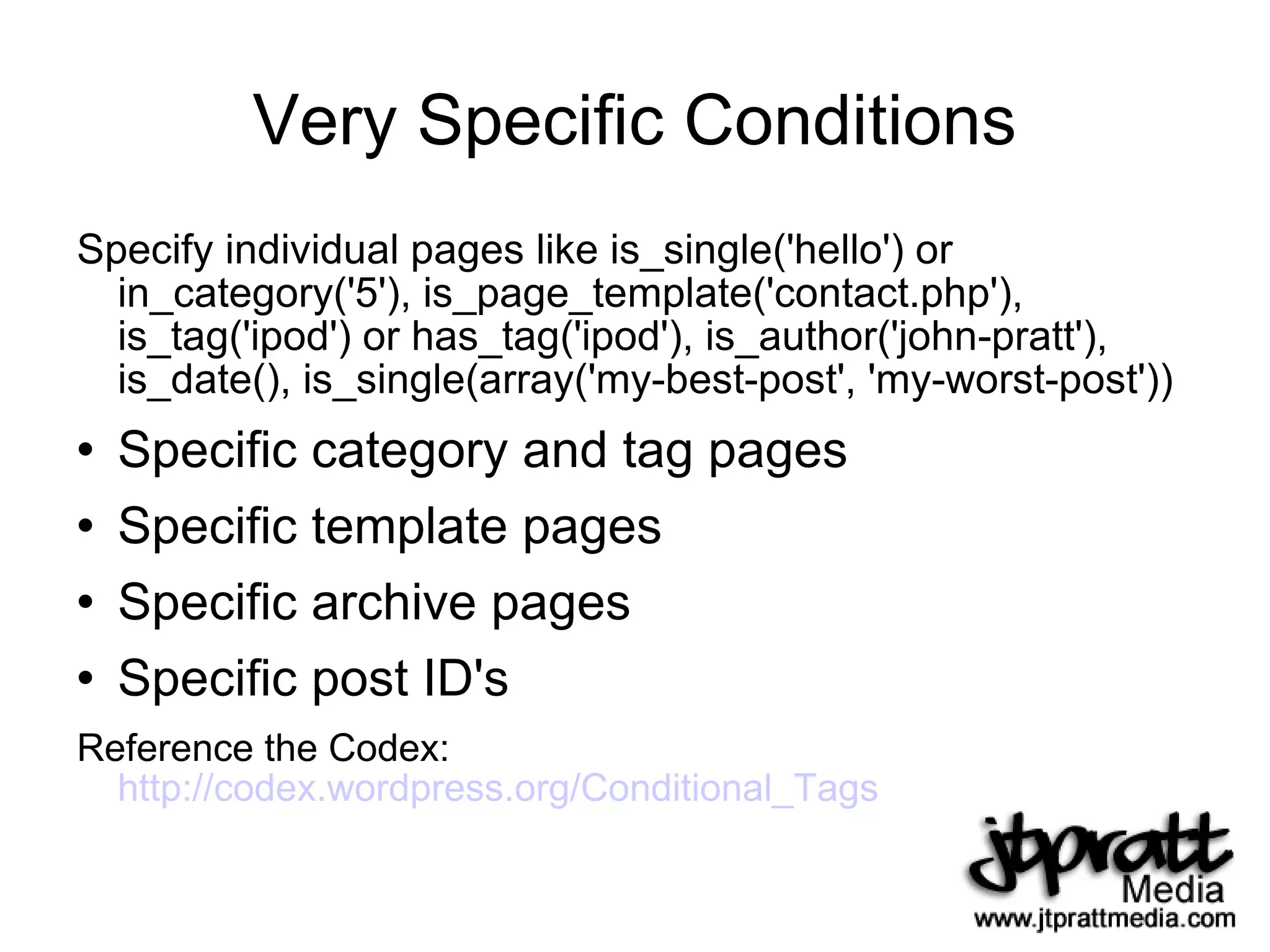 Very Specific Conditions Specify individual pages like is_single('hello') or in_category('5'), is_page_template('contact.php'), is_tag('ipod') or has_tag('ipod'), is_author('john-pratt'), is_date(), is_single(array('my-best-post', 'my-worst-post')) Specific category and tag pages Specific template pages Specific archive pages Specific post ID's Reference the Codex:  http://codex.wordpress.org/Conditional_Tags   