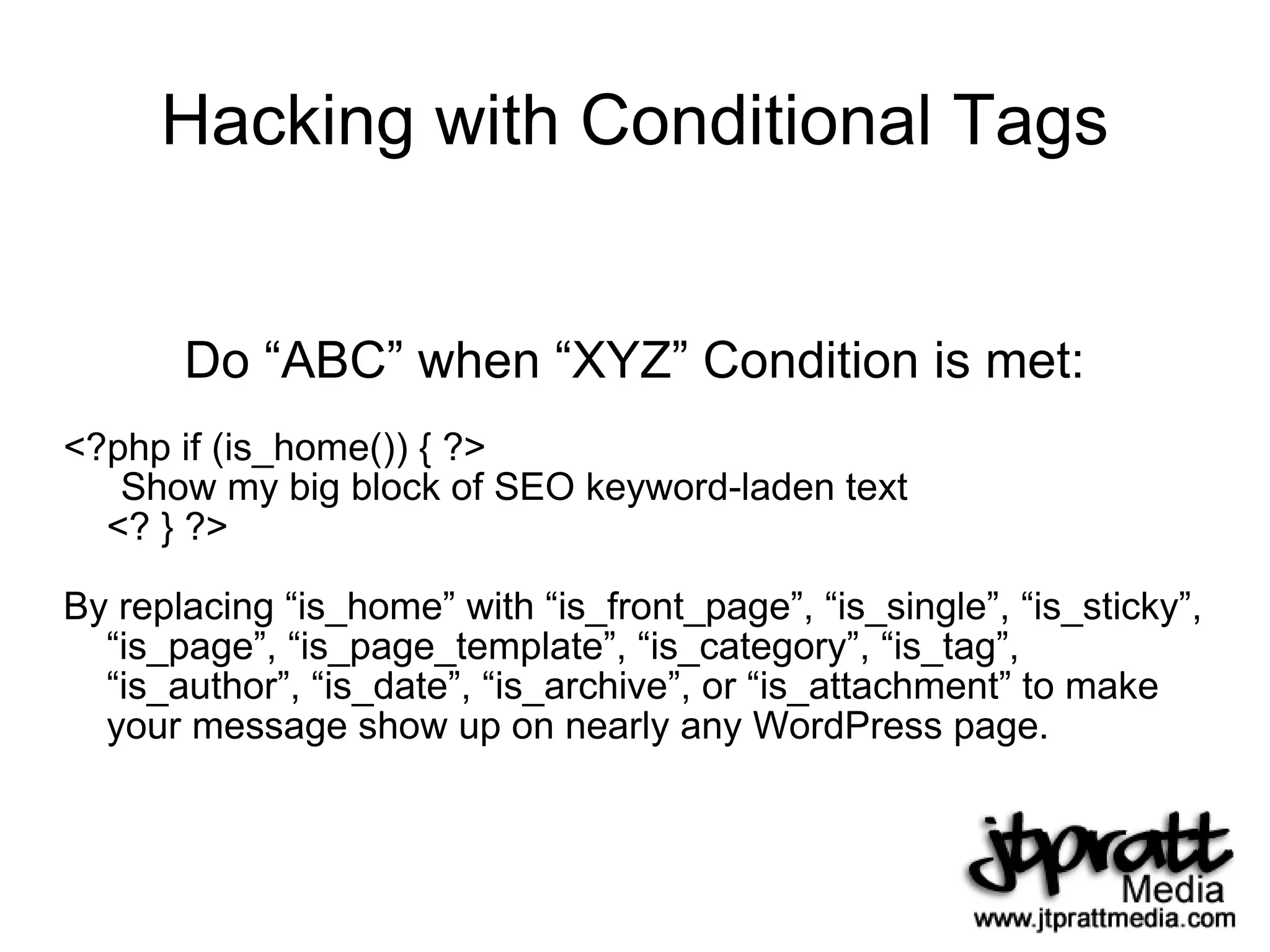 Hacking with Conditional Tags Do “ABC” when “XYZ” Condition is met: <?php if (is_home()) { ?> Show my big block of SEO keyword-laden text <? } ?> By replacing “is_home” with “is_front_page”, “is_single”, “is_sticky”, “is_page”, “is_page_template”, “is_category”, “is_tag”, “is_author”, “is_date”, “is_archive”, or “is_attachment” to make your message show up on nearly any WordPress page. 