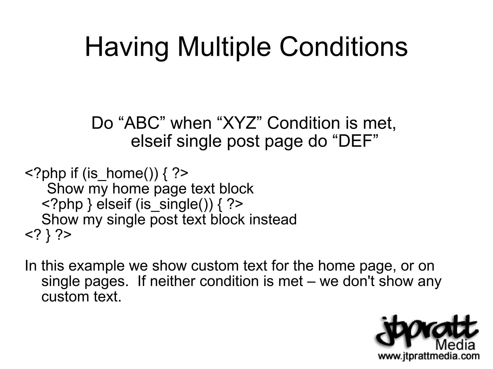 Having Multiple Conditions Do “ABC” when “XYZ” Condition is met,  elseif single post page do “DEF” <?php if (is_home()) { ?> Show my home page text block <?php } elseif (is_single()) { ?> Show my single post text block instead <? } ?> In this example we show custom text for the home page, or on single pages.  If neither condition is met – we don't show any custom text. 