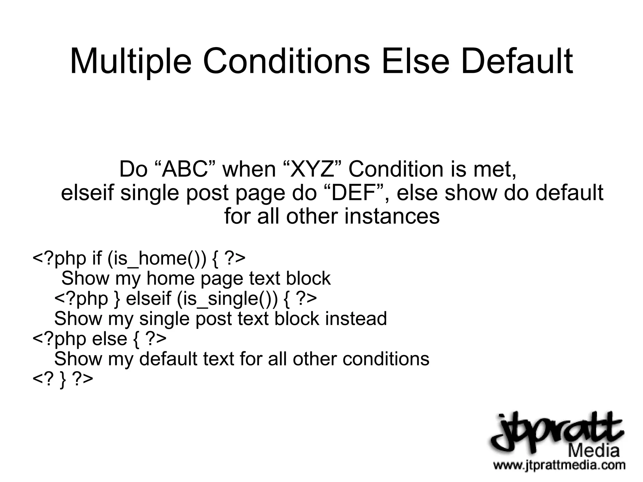Multiple Conditions Else Default Do “ABC” when “XYZ” Condition is met,  elseif single post page do “DEF”, else show do default for all other instances <?php if (is_home()) { ?> Show my home page text block <?php } elseif (is_single()) { ?> Show my single post text block instead <?php else { ?> Show my default text for all other conditions <? } ?> 