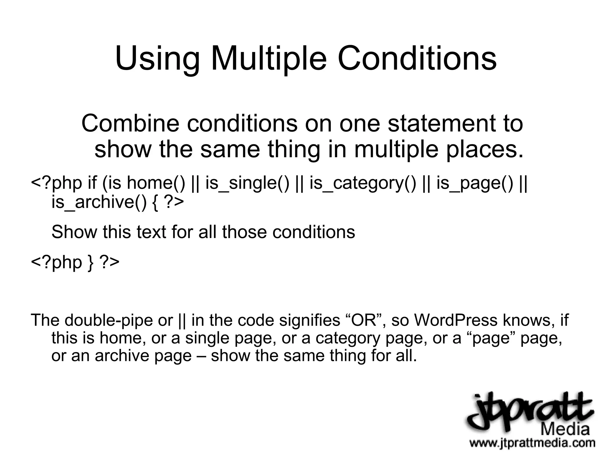 Using Multiple Conditions Combine conditions on one statement to  show the same thing in multiple places.  <?php if (is home() || is_single() || is_category() || is_page() || is_archive() { ?> Show this text for all those conditions <?php } ?> The double-pipe or || in the code signifies “OR”, so WordPress knows, if this is home, or a single page, or a category page, or a “page” page, or an archive page – show the same thing for all. 