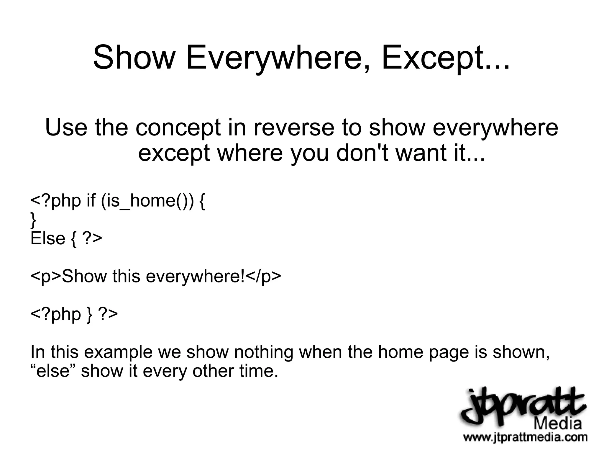 Show Everywhere, Except... Use the concept in reverse to show everywhere except where you don't want it... <?php if (is_home()) { } Else { ?> <p>Show this everywhere!</p> <?php } ?> In this example we show nothing when the home page is shown, “ else” show it every other time. 