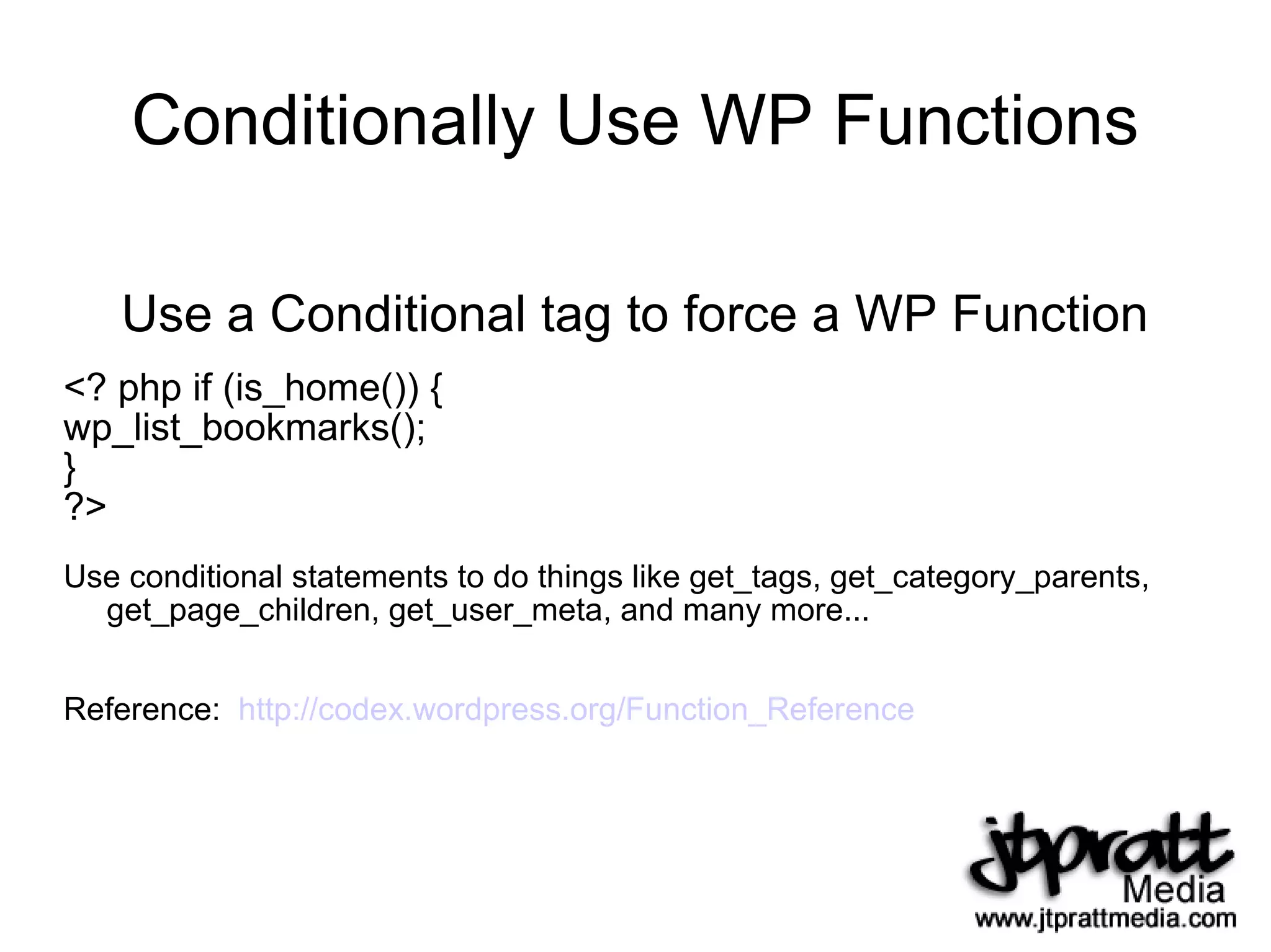 Conditionally Use WP Functions Use a Conditional tag to force a WP Function <? php if (is_home()) { wp_list_bookmarks(); } ?> Use conditional statements to do things like get_tags, get_category_parents, get_page_children, get_user_meta, and many more... Reference:  http://codex.wordpress.org/Function_Reference   
