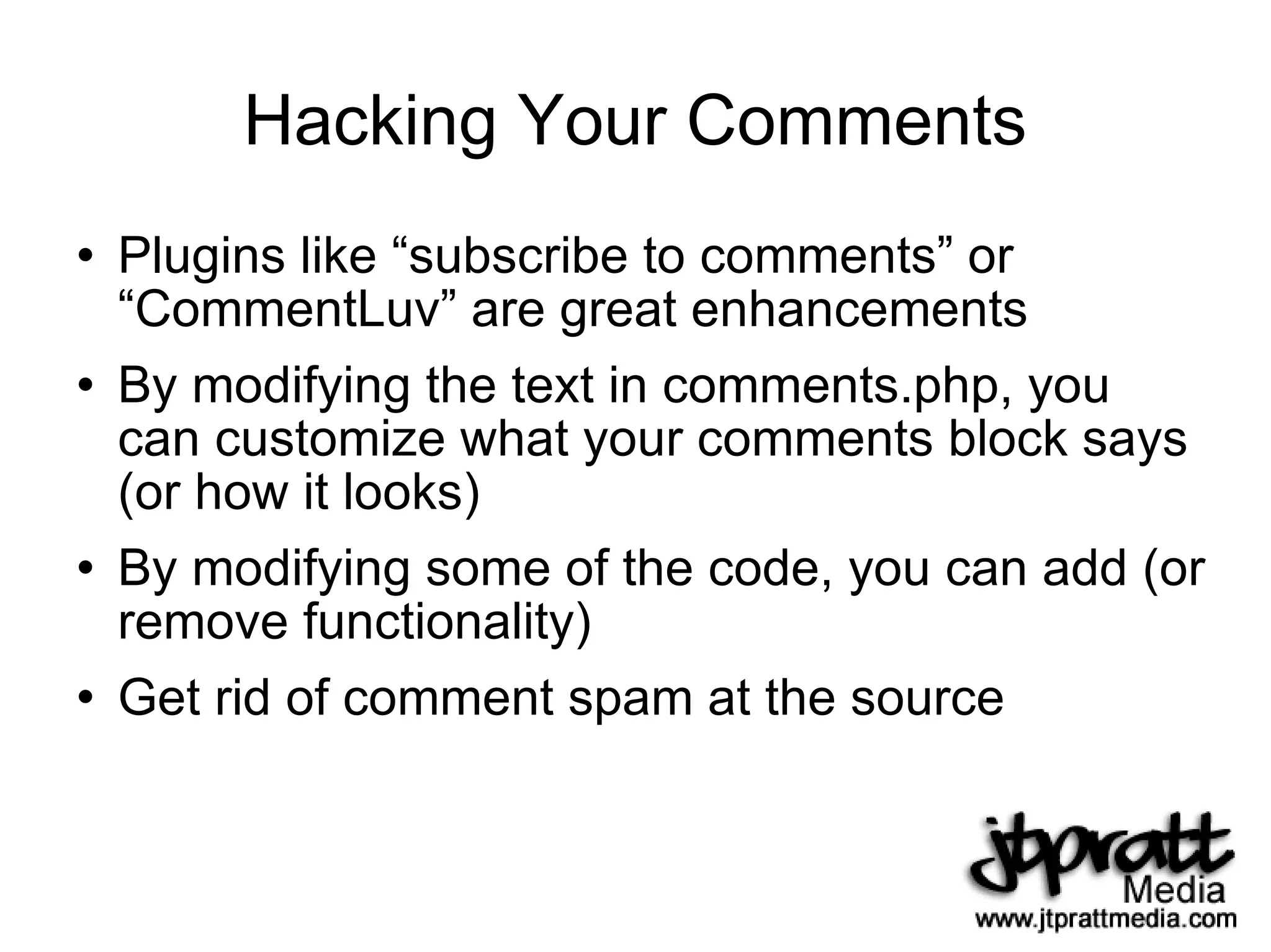 Hacking Your Comments Plugins like “subscribe to comments” or “CommentLuv” are great enhancements By modifying the text in comments.php, you can customize what your comments block says (or how it looks) By modifying some of the code, you can add (or remove functionality) Get rid of comment spam at the source 
