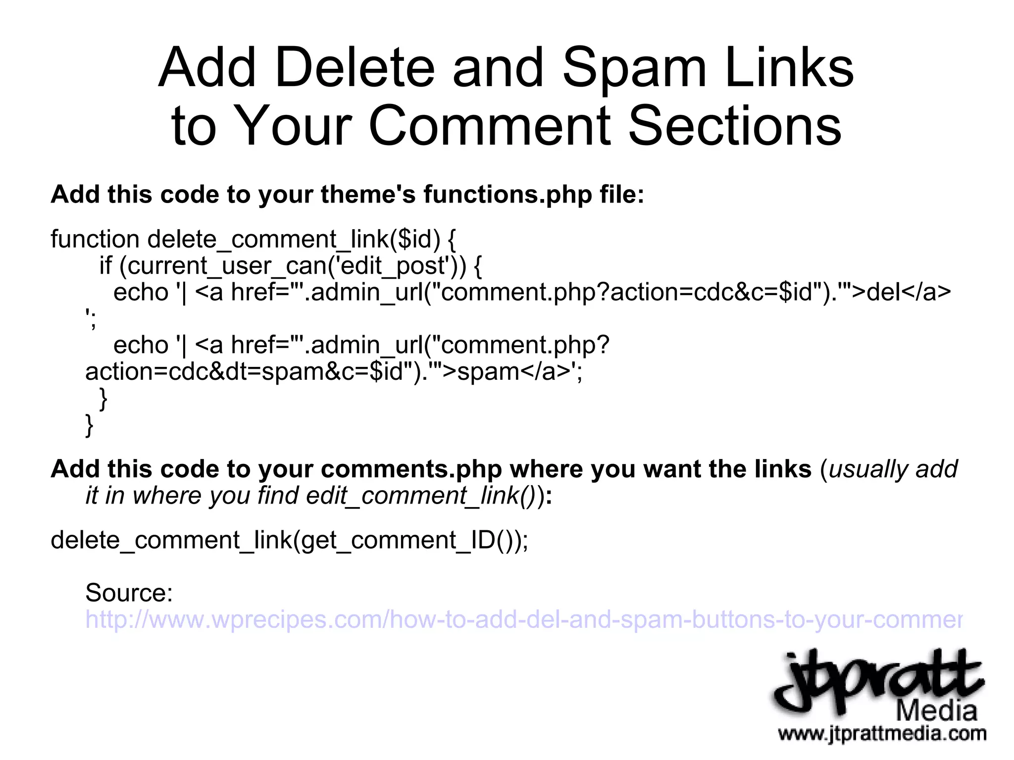 Add Delete and Spam Links to Your Comment Sections Add this code to your theme's functions.php file: function delete_comment_link($id) {   if (current_user_can('edit_post')) {   echo '| <a href="'.admin_url("comment.php?action=cdc&c=$id").'">del</a> ';   echo '| <a href="'.admin_url("comment.php? action=cdc&dt=spam&c=$id").'">spam</a>';   } } Add this code to your comments.php where you want the links  ( usually add it in where you find edit_comment_link() ) : delete_comment_link(get_comment_ID()); Source:  http://www.wprecipes.com/how-to-add-del-and-spam-buttons-to-your-comments   