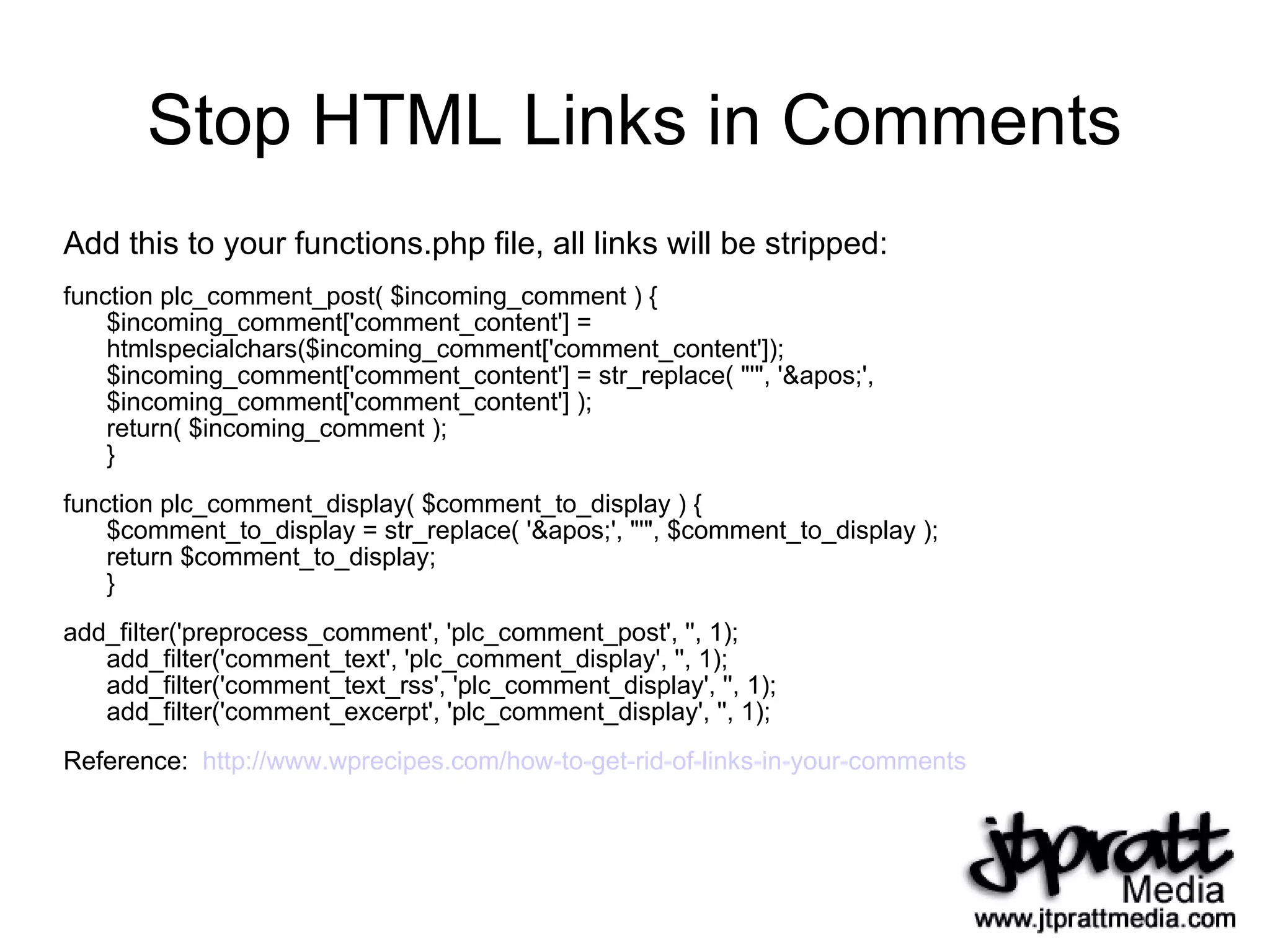Stop HTML Links in Comments Add this to your functions.php file, all links will be stripped: function plc_comment_post( $incoming_comment ) { $incoming_comment['comment_content'] = htmlspecialchars($incoming_comment['comment_content']); $incoming_comment['comment_content'] = str_replace( "'", ''', $incoming_comment['comment_content'] ); return( $incoming_comment ); } function plc_comment_display( $comment_to_display ) { $comment_to_display = str_replace( ''', "'", $comment_to_display ); return $comment_to_display; } add_filter('preprocess_comment', 'plc_comment_post', '', 1); add_filter('comment_text', 'plc_comment_display', '', 1); add_filter('comment_text_rss', 'plc_comment_display', '', 1); add_filter('comment_excerpt', 'plc_comment_display', '', 1); Reference:  http://www.wprecipes.com/how-to-get-rid-of-links-in-your-comments   