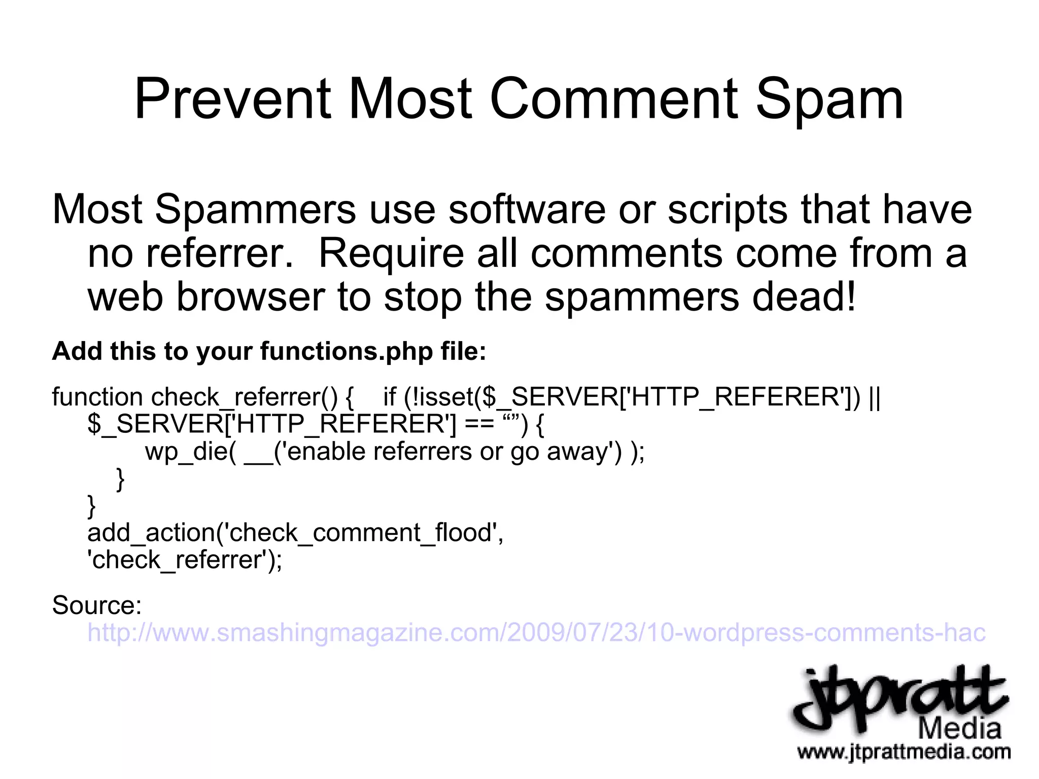 Prevent Most Comment Spam Most Spammers use software or scripts that have no referrer.  Require all comments come from a web browser to stop the spammers dead! Add this to your functions.php file: function check_referrer() {  if (!isset($_SERVER['HTTP_REFERER']) || $_SERVER['HTTP_REFERER'] == “”) {   wp_die( __('enable referrers or go away') );   } } add_action('check_comment_flood', 'check_referrer'); Source:  http://www.smashingmagazine.com/2009/07/23/10-wordpress-comments-hacks/   