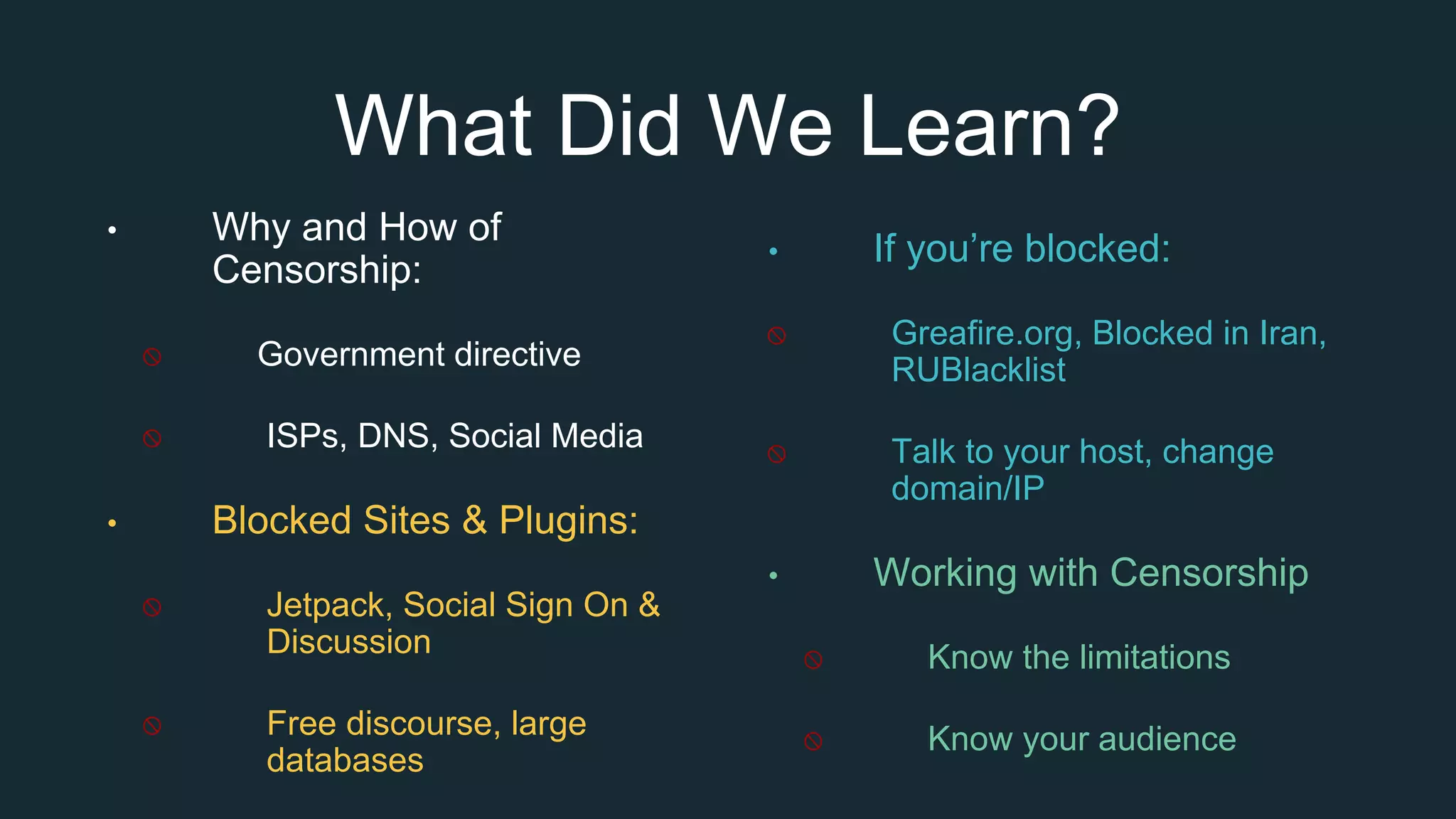 What Did We Learn?
• Why and How of
Censorship:
Government directive
ISPs, DNS, Social Media
• Blocked Sites & Plugins:
Jetpack, Social Sign On &
Discussion
Free discourse, large
databases
• If you’re blocked:
Greafire.org, Blocked in Iran,
RUBlacklist
Talk to your host, change
domain/IP
• Working with Censorship
Know the limitations
Know your audience
 