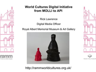 World Cultures Digital Initiative
from MOLLI to API
Rick Lawrence
Digital Media Officer
Royal Albert Memorial Museum & Art Gallery
http://rammworldcultures.org.uk/
 