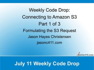 Weekly Code Drop:
  Connecting to Amazon S3
        Part 1 of 3
   Formulating the S3 Request
     Jason Hayes Christensen
         jasonc411.com




July 11 Weekly Code Drop
 