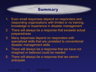 © SJul 2007 15 WCDM 2007
Summary
1. Even small responses depend on responders and
responding organizations with limited or no training,
knowledge or experience in disaster management
2. There will always be a response that exceeds actual
preparedness
3. Many responses depend on responders with
specialized skills that are unrelated to conventional
disaster management skills
4. There will always be a response that we have not
imagined or believed could be needed
5. There will always be a response that we cannot
anticipate
 