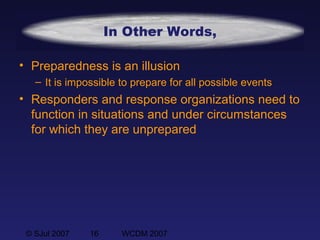 © SJul 2007 16 WCDM 2007
In Other Words,
• Preparedness is an illusion
– It is impossible to prepare for all possible events
• Responders and response organizations need to
function in situations and under circumstances
for which they are unprepared
 