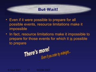 © SJul 2007 17 WCDM 2007
But Wait!
• Even if it were possible to prepare for all
possible events, resource limitations make it
impossible
• In fact, resource limitations make it impossible to
prepare for those events for which it isis possible
to prepare
 