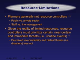 © SJul 2007 18 WCDM 2007
Resource Limitations
• Planners generally not resource controllers  1, 10
– Public vs. private sector
– Staff vs. line management
• Given the reality of limited resources, resource
controllers must prioritize certain, near-certain
and immediate threats (i.e., routine events)  10
– Perceived low-probability and distant threats (i.e.,
disasters) lose out
 