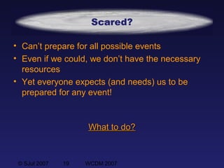 © SJul 2007 19 WCDM 2007
Scared?
• Can’t prepare for all possible events
• Even if we could, we don’t have the necessary
resources
• Yet everyone expects (and needs) us to be
prepared for any event!
What to do?What to do?
 