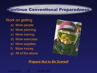 © SJul 2007 20 WCDM 2007
Continue Conventional Preparedness
Prepare Not to Be Scared!
Work on getting
a) More people
b) More planning
c) More training
d) More exercises
e) More supplies
f) More money
g) All of the above
 