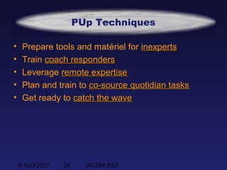 © SJul 2007 28 WCDM 2007
PUp Techniques
• Prepare tools and matériel for inexpertsinexperts
• Train coachcoach respondersresponders
• Leverage remote expertiseremote expertise
• Plan and train to co-source quotidian tasksco-source quotidian tasks
• Get ready to catch the wavecatch the wave
 