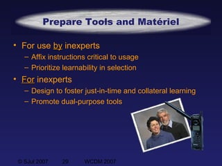 © SJul 2007 29 WCDM 2007
Prepare Tools and Matériel
• For use byby inexperts
– Affix instructions critical to usage
– Prioritize learnability in selection
• ForFor inexperts
– Design to foster just-in-time and collateral learning
– Promote dual-purpose tools
 