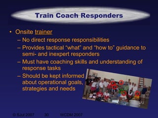 © SJul 2007 30 WCDM 2007
Train Coach Responders
• Onsite trainertrainer
– No direct response responsibilities
– Provides tactical “what” and “how to” guidance to
semi- and inexpert responders
– Must have coaching skills and understanding of
response tasks
– Should be kept informed
about operational goals,
strategies and needs
 