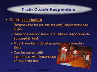 © SJul 2007 31 WCDM 2007
Train Coach Responders
• Onsite team builderteam builder
– Responsible for (or assists with) direct response
tasks
– Develops ad-hoc team of available responders to
accomplish task
– Must have team development and leadership
skills
– Can be paired with
responders with knowledge
of response task
 
