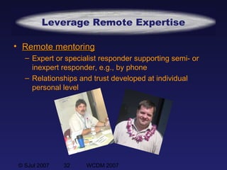 © SJul 2007 32 WCDM 2007
Leverage Remote Expertise
• Remote mentoringRemote mentoring
– Expert or specialist responder supporting semi- or
inexpert responder, e.g., by phone
– Relationships and trust developed at individual
personal level
 