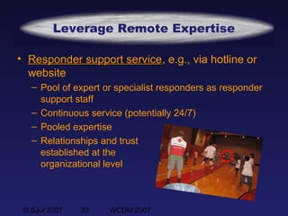 © SJul 2007 33 WCDM 2007
Leverage Remote Expertise
• Responder support serviceResponder support service, e.g., via hotline or
website
– Pool of expert or specialist responders as responder
support staff
– Continuous service (potentially 24/7)
– Pooled expertise
– Relationships and trust
established at the
organizational level
 