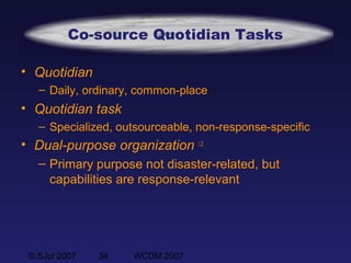 © SJul 2007 34 WCDM 2007
Co-source Quotidian Tasks
• Quotidian
– Daily, ordinary, common-place
• Quotidian task
– Specialized, outsourceable, non-response-specific
• Dual-purpose organization  2
– Primary purpose not disaster-related, but
capabilities are response-relevant
 