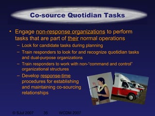 © SJul 2007 35 WCDM 2007
• Engage non-response organizationsnon-response organizations to perform
tasks that are part of theirtheir normal operationsnormal operations
– Look for candidate tasks during planning
– Train responders to look for and recognize quotidian tasks
and dual-purpose organizations
– Train responders to work with non-“command and control”
organizational structures
– Develop response-time
procedures for establishing
and maintaining co-sourcing
relationships
Co-source Quotidian Tasks
 