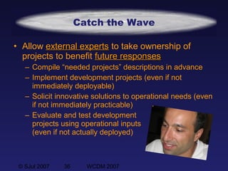 © SJul 2007 36 WCDM 2007
Catch the Wave
• Allow external expertsexternal experts to take ownership of
projects to benefit future responsesfuture responses
– Compile “needed projects” descriptions in advance
– Implement development projects (even if not
immediately deployable)
– Solicit innovative solutions to operational needs (even
if not immediately practicable)
– Evaluate and test development
projects using operational inputs
(even if not actually deployed)
 