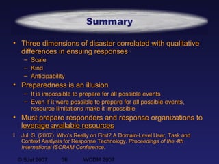 © SJul 2007 38 WCDM 2007
Summary
• Three dimensions of disaster correlated with qualitative
differences in ensuing responses 
– Scale
– Kind
– Anticipability
• Preparedness is an illusion
– It is impossible to prepare for all possible events
– Even if it were possible to prepare for all possible events,
resource limitations make it impossible
• Must prepare responders and response organizations to
leverage available resourcesleverage available resources
 Jul, S. (2007). Who’s Really on First? A Domain-Level User, Task and
Context Analysis for Response Technology. Proceedings of the 4th
International ISCRAM Conference.
 