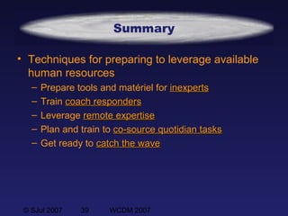 © SJul 2007 39 WCDM 2007
Summary
• Techniques for preparing to leverage available
human resources
– Prepare tools and matériel for inexpertsinexperts
– Train coachcoach respondersresponders
– Leverage remote expertiseremote expertise
– Plan and train to co-source quotidian tasksco-source quotidian tasks
– Get ready to catch the wavecatch the wave
 