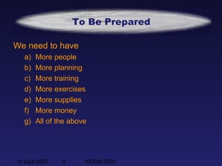 © SJul 2007 4 WCDM 2007
To Be Prepared
We need to have
a) More people
b) More planning
c) More training
d) More exercises
e) More supplies
f) More money
g) All of the above
 