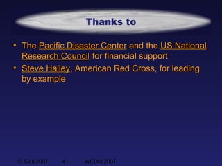 © SJul 2007 41 WCDM 2007
Thanks to
• The Pacific Disaster CenterPacific Disaster Center and the US NationalUS National
Research CouncilResearch Council for financial support
• Steve HaileySteve Hailey, American Red Cross, for leading
by example
 
