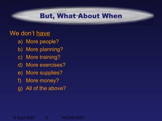 © SJul 2007 5 WCDM 2007
But, What About When
We don’t havehave
a) More people?
b) More planning?
c) More training?
d) More exercises?
e) More supplies?
f) More money?
g) All of the above?
 
