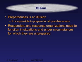 © SJul 2007 6 WCDM 2007
Claim
• Preparedness is an illusion
– It is impossible to prepare for all possible events
• Responders and response organizations need to
function in situations and under circumstances
for which they are unprepared
 