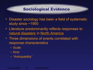 © SJul 2007 8 WCDM 2007
Sociological Evidence
• Disaster sociology has been a field of systematic
study since ~1950
• Literature predominantly reflects responses to
natural disastersnatural disasters in North AmericaNorth America
• Three dimensions of events correlated with
response characteristics
– Scale
– Kind
– “Anticipability”
 