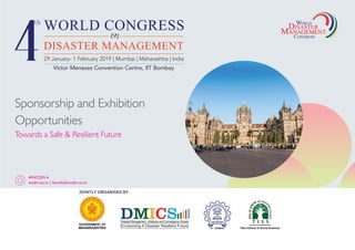 WORLD
DISASTER
CONGRESS
Sponsorship and Exhibition
Opportunities
Towards a Safe & Resilient Future
#WCDM-4
wcdm.co.in | fourth@wcdm.co.in
29 January- 1 February 2019 | Mumbai | Maharashtra | India
GOVERNMENT OF
MAHARASHTRA IIT - BOMBAY
Envisioning A Disaster Resilient Future
JOINTLY ORGANISED BY
Victor Menezes Convention Centre, IIT Bombay
 