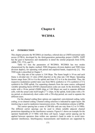 Chapter 6
WCDMA
Chapter 6
6.1 INTRODUCTION
This chapter presents the WCDMA air interface, referred also as UMTS terrestrial radio
access (UTRA), developed by the third-generation partnership project (3GPP). 3GPP
has the goal to harmonize and standardize in detail the similar proposals from ETSI,
ARIB, TTC, TTA, and T1.
Table 6.1 lists the parameters of WCDMA. WCDMA has two modes
characterized by the duplex method: FDD (frequency division duplex) and TDD (time
division duplex), for operating with paired and unpaired bands, respectively [1]. The
TDD mode is described in Chapter 7.
The chip rate of the system is 3.84 Mcps. The frame length is 10 ms and each
frame is divided into 15 slots (2560 chip/slot at the chip rate 3.84 Mcps). Spreading
factors range from 256 to 4 in the uplink and from 512 to 4 in the downlink. Thus, the
respective modulation symbol rates vary from 960 k symbols/s to 15 k symbols/s (7.5 k
symbols/s) for FDD uplink. For separating channels from the same source, orthogonal
variable spreading factor (OVSF) channelization codes are used. In the downlink, Gold
codes with a 10-ms period (38400 chips at 3.84 Mcps) are used to separate different
cells, with the actual code itself length 218
-1 chips. In the uplink, Gold codes with a 10-
ms period, or alternatively short codes with a 256-chip period, are used to separate the
different users.
For the channel coding three options are supported: convolutional coding, turbo
coding, or no channel coding. Channel coding selection is indicated by upper layers. Bit
interleaving is used to randomize transmission errors. The modulation scheme is QPSK.
The carrier spacing has a raster of 200 kHz and can vary from 4.2 to 5.4 MHz.
The different carrier spacings can be used to obtain suitable adjacent channel
protections depending on the interference scenario. Figure 6.1 shows an example for the
operator bandwidth of 15 MHz with three cell layers. Larger carrier spacing can be
applied between operators than within one operator’s band in order to avoid inter-
operator interference. Interfrequency measurements and handovers are supported by
171
 