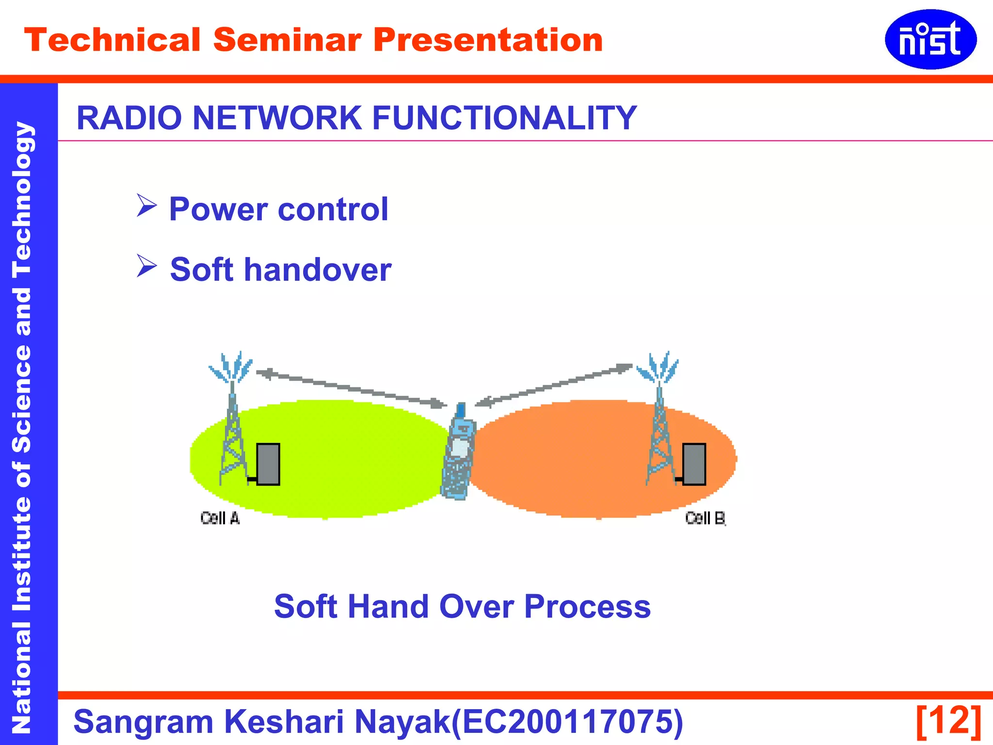 Technical Seminar Presentation 
RADIO NETWORK FUNCTIONALITY 
National Institute of Science and Technology [12] 
 Power control 
 Soft handover 
Soft Hand Over Process 
Sangram Keshari Nayak(EC200117075) 
 