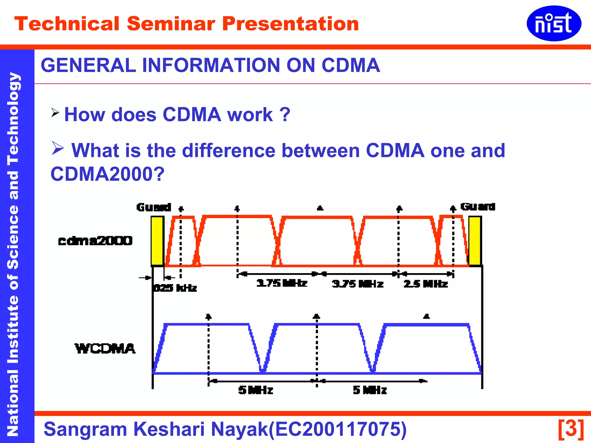 Technical Seminar Presentation 
GENERAL INFORMATION ON CDMA 
National Institute of Science and Technology [3] 
 How does CDMA work ? 
 What is the difference between CDMA one and 
CDMA2000? 
Sangram Keshari Nayak(EC200117075) 
 