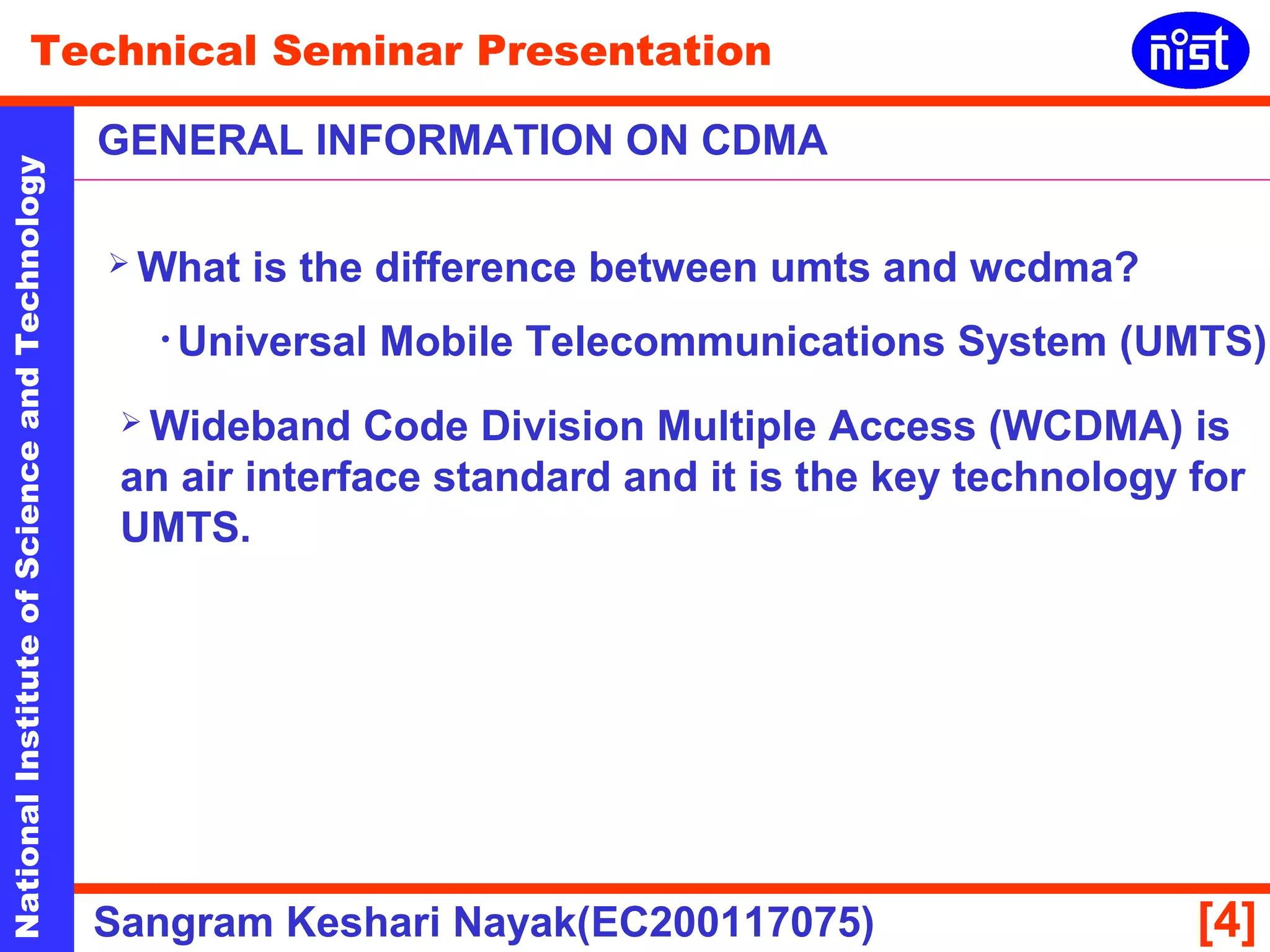 Technical Seminar Presentation 
GENERAL INFORMATION ON CDMA 
National Institute of Science and Technology [4] 
 What is the difference between umts and wcdma? 
• Universal Mobile Telecommunications System (UMTS) 
 Wideband Code Division Multiple Access (WCDMA) is 
an air interface standard and it is the key technology for 
UMTS. 
Sangram Keshari Nayak(EC200117075) 
 
