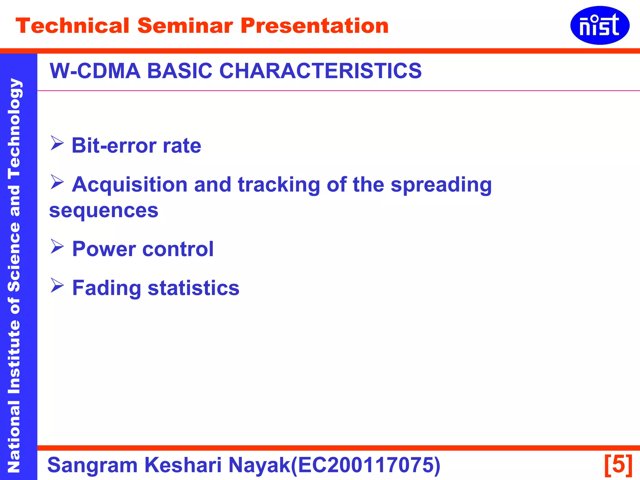 Technical Seminar Presentation 
W-CDMA BASIC CHARACTERISTICS 
National Institute of Science and Technology [5] 
 Bit-error rate 
 Acquisition and tracking of the spreading 
sequences 
 Power control 
 Fading statistics 
Sangram Keshari Nayak(EC200117075) 
 