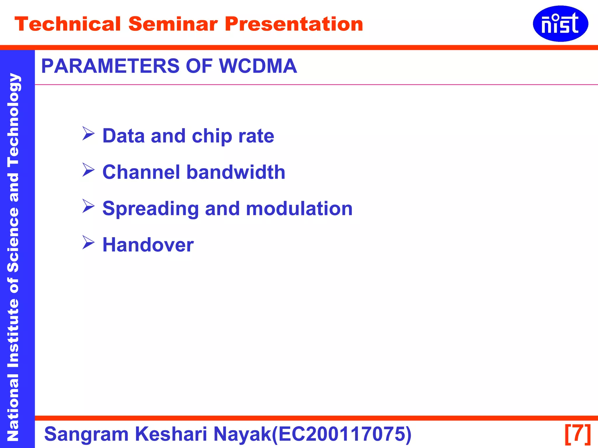 Technical Seminar Presentation 
PARAMETERS OF WCDMA 
National Institute of Science and Technology [7] 
 Data and chip rate 
 Channel bandwidth 
 Spreading and modulation 
 Handover 
Sangram Keshari Nayak(EC200117075) 
 