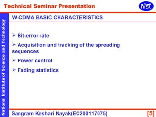 Technical Seminar Presentation 
W-CDMA BASIC CHARACTERISTICS 
National Institute of Science and Technology [5] 
 Bit-error rate 
 Acquisition and tracking of the spreading 
sequences 
 Power control 
 Fading statistics 
Sangram Keshari Nayak(EC200117075) 
 