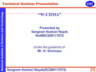 Technical Seminar Presentation 
“W-CDMA” 
National Institute of Science and Technology [1] 
Presented by 
Sangram Keshari Nayak 
Roll#EC200117075 
Under the guidance of 
Mr. N. Srinivasu 
Sangram Keshari Nayak(EC200117075) 
 