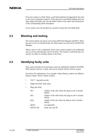 If an active alarm is a 'Start' alarm, a unit block/unblock (if supported by the unit)
or site reset is required to cancel it. If the site reset or unit block/unblock does not
help, replace the faulty unit. See the fields 'Source of the alarm' and 'Instructions'
in the corresponding alarm description.
If you cannot solve the problem by yourself, contact the local Help Desk.
2.3 Blocking and locking
The 'Cancel' alarms are always sent to hosts (BTS Site Manager and RNC). When
the unit or cell is in a blocked state, the 'Start' alarms are only sent to the BTS Site
Manager.
When a unit or cell is unblocked, all the active alarms related to the unblocked
unit or cell are automatically sent to the hosts. The locked or unlocked state of a
cell has no effect on sending alarms to the hosts.
2.4 Identifying faulty units
This section describes how the plug-in units are identified in different WCDMA
BTS cabinets and how a faulty unit can be located with the NetAct system.
See below the explanations of an example 'Alarm Dialog' window for different
fields in Figure NetAct Alarms window.
. 7652 *: reported severity
. Suppl info field: fault name
.
Diag info field:
(01) number of the rack where the plug-in unit is located
(HEX)
(02) number of the shelf where the plug-in unit is located
(HEX)
(0A) number of the slot where the plug-in unit is located
(HEX)
(0010) not applicable
(WFAA 04) faulty unit and ID
10 (125) # Nokia Corporation DN7095963
Issue 2-0 en
BTS Alarm Descriptions
MENU
 