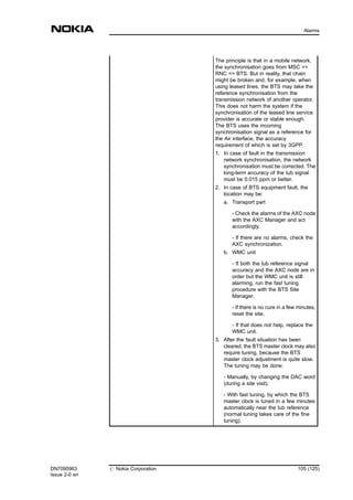 The principle is that in a mobile network,
the synchronisation goes from MSC =>
RNC => BTS. But in reality, that chain
might be broken and, for example, when
using leased lines, the BTS may take the
reference synchronisation from the
transmission network of another operator.
This does not harm the system if the
synchronisation of the leased line service
provider is accurate or stable enough.
The BTS uses the incoming
synchronisation signal as a reference for
the Air interface, the accuracy
requirement of which is set by 3GPP.
1. In case of fault in the transmission
network synchronisation, the network
synchronisation must be corrected. The
long-term accuracy of the Iub signal
must be 0.015 ppm or better.
2. In case of BTS equipment fault, the
location may be:
a. Transport part
- Check the alarms of the AXC node
with the AXC Manager and act
accordingly.
- If there are no alarms, check the
AXC synchronization.
b. WMC unit
- If both the Iub reference signal
accuracy and the AXC node are in
order but the WMC unit is still
alarming, run the fast tuning
procedure with the BTS Site
Manager.
- If there is no cure in a few minutes,
reset the site.
- If that does not help, replace the
WMC unit.
3. After the fault situation has been
cleared, the BTS master clock may also
require tuning, because the BTS
master clock adjustment is quite slow.
The tuning may be done:
- Manually, by changing the DAC word
(during a site visit).
- With fast tuning, by which the BTS
master clock is tuned in a few minutes
automatically near the Iub reference
(normal tuning takes care of the fine
tuning).
DN7095963
Issue 2-0 en
# Nokia Corporation 105 (125)
Alarms
MENU
 